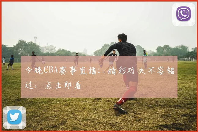 今晚CBA赛事直播:精彩对决不容错过,点击即看