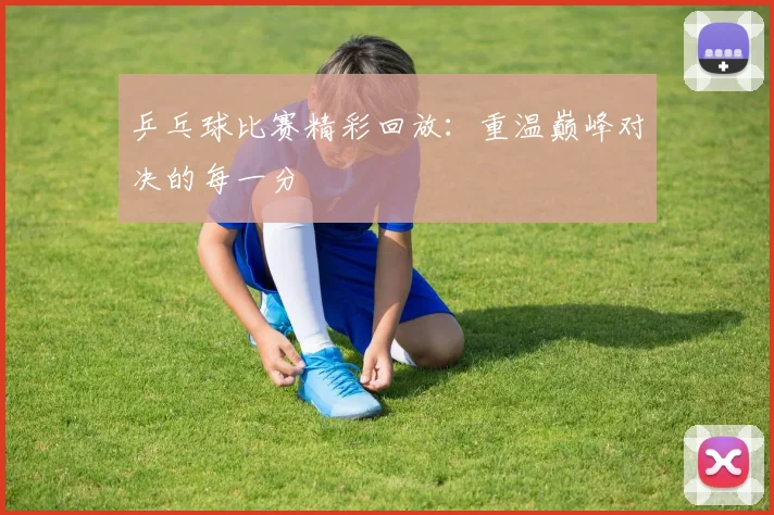 乒乓球比赛精彩回放:重温巅峰对决的每一分